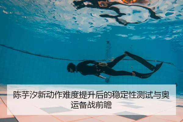 陈芋汐新动作难度提升后的稳定性测试与奥运备战前瞻